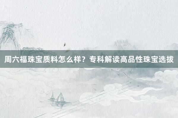 周六福珠宝质料怎么样？专科解读高品性珠宝选拔