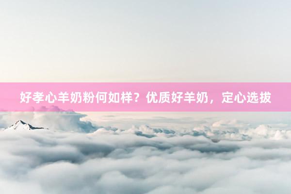 好孝心羊奶粉何如样？优质好羊奶，定心选拔